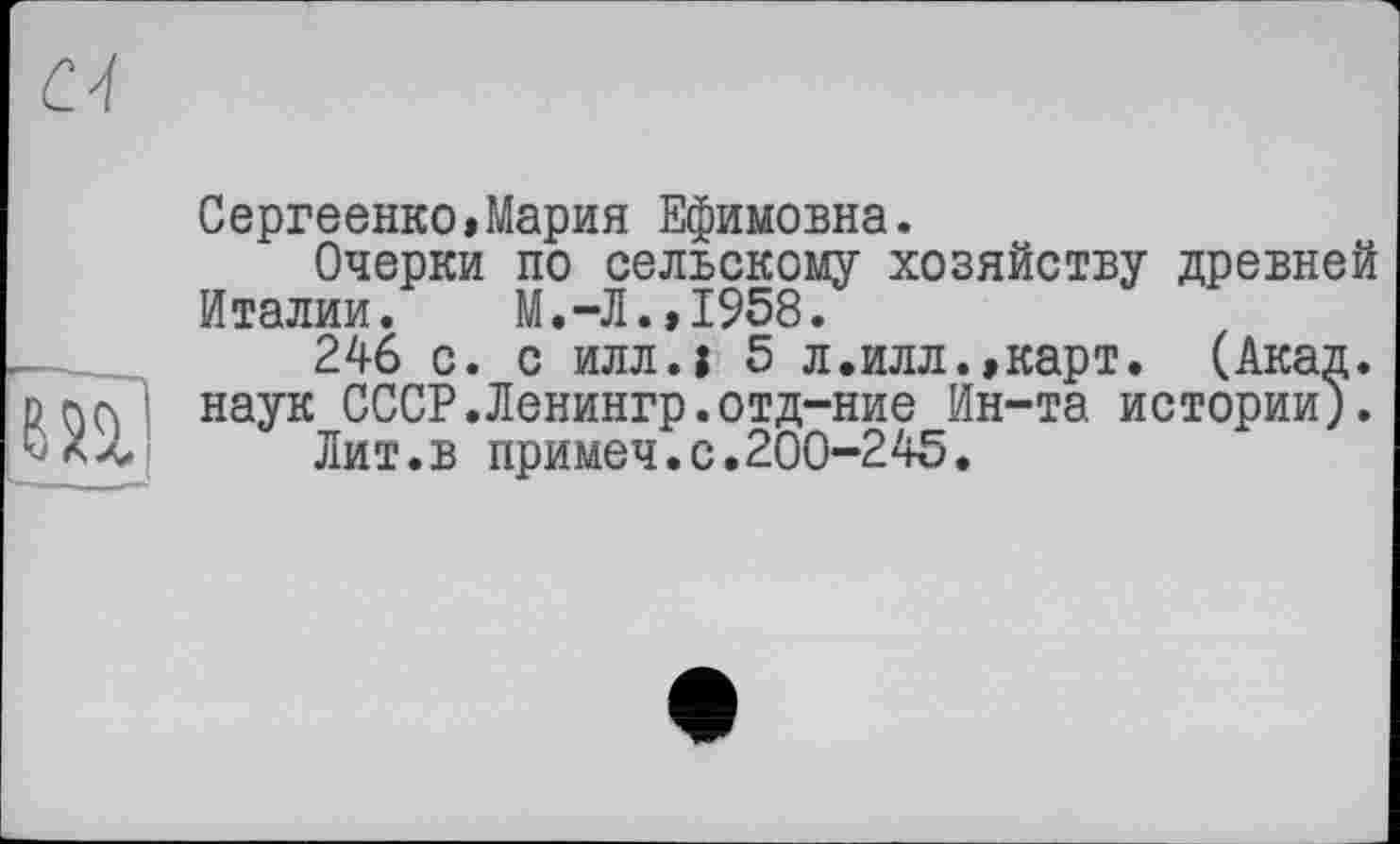 ﻿N
Сергеенко»Мария Ефимовна.
Очерки по сельскому хозяйству древней Италии. М.-Л.,1958.
246 с. с илл.1 5 л.илл.,карт. (Акад.
D ( наук СССР.Ленингр.отд-ние Ин-та истории).
Лит.в примеч.с.200-245.